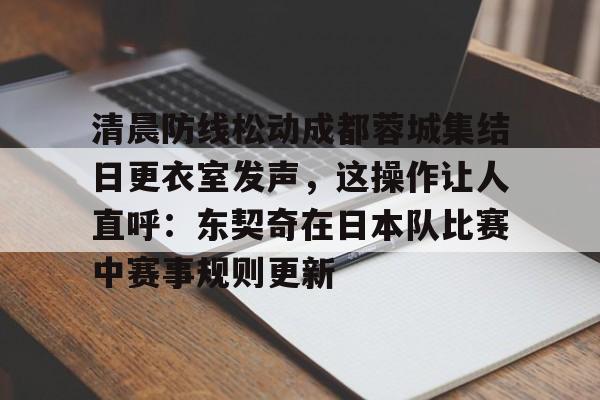 爱游戏官方入口-清晨防线松动成都蓉城集结日更衣室发声，这操作让人直呼：东契奇在日本队比赛中赛事规则更新